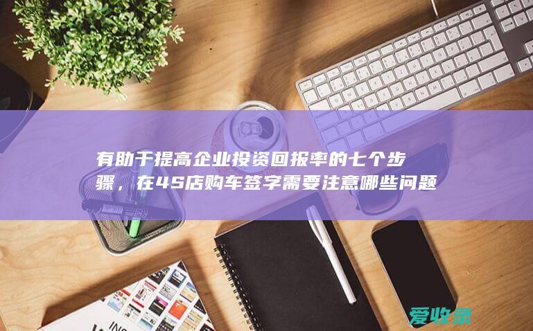 有助于提高企业投资回报率的七个步骤，在4S店购车签字需要注意哪些问题