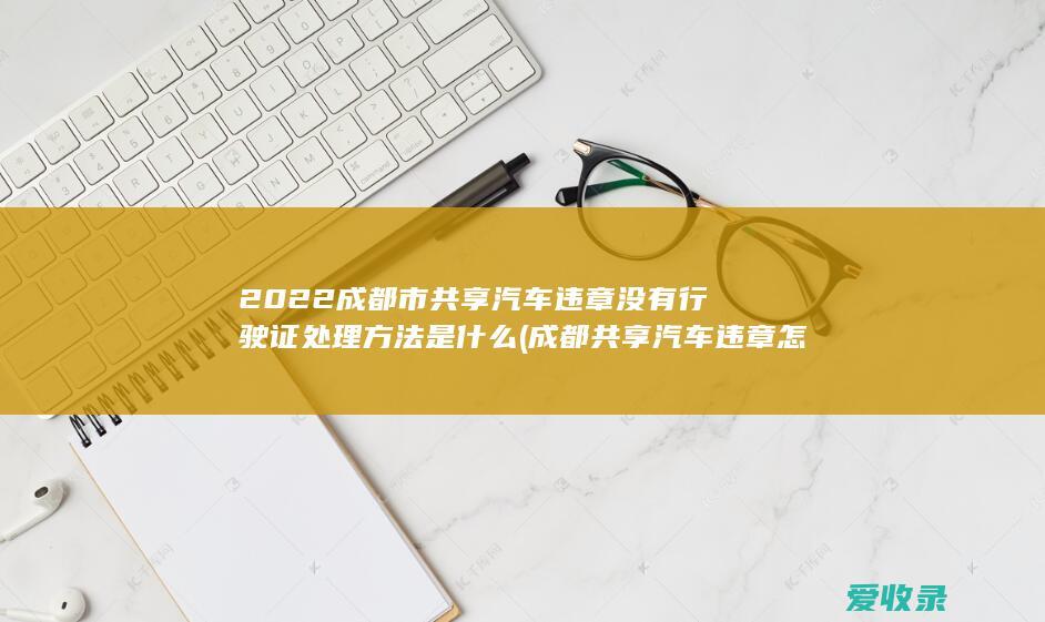 2022成都市共享汽车违章没有行驶证处理方法是什么(成都共享汽车违章怎么处理)