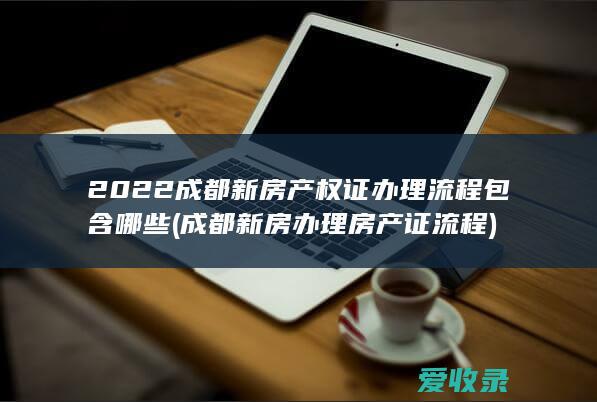 2022成都新房产权证办理流程包含哪些(成都新房办理房产证流程)