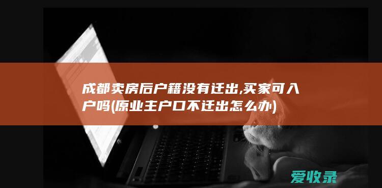 成都卖房后户籍没有迁出,买家可入户吗(原业主户口不迁出怎么办)