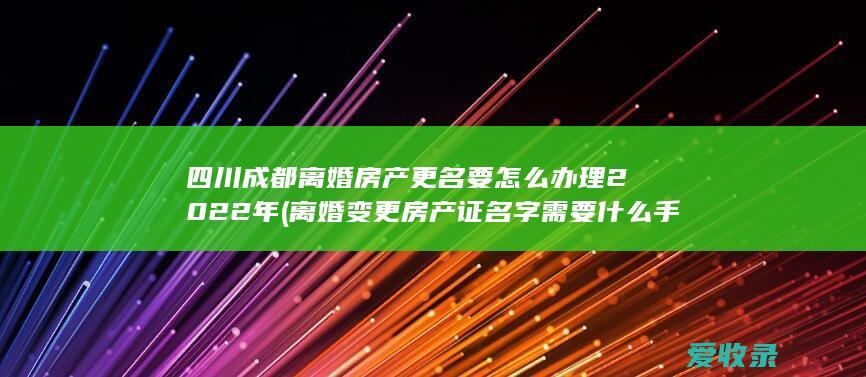 四川成都离婚房产更名要怎么办理2022年(离婚变更房产证名字需要什么手续)