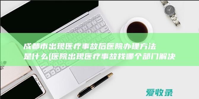 成都市出现医疗事故后医院办理方法是什么(医院出现医疗事故找哪个部门解决)