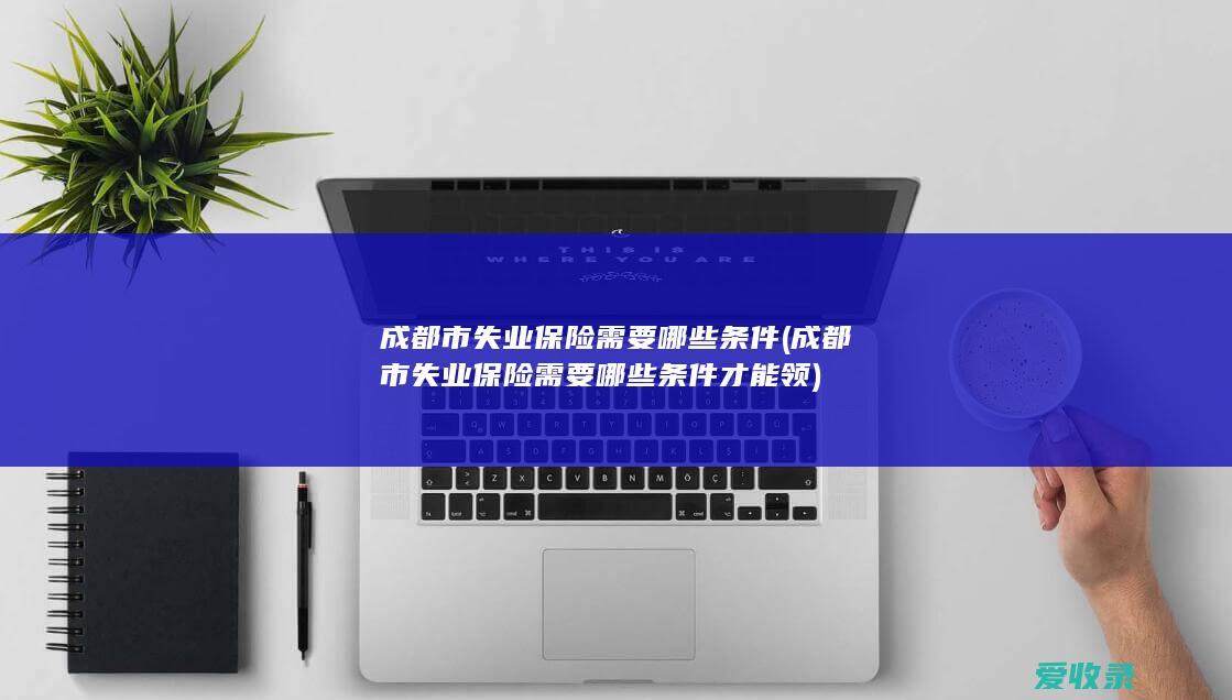 成都市失业保险需要哪些条件(成都市失业保险需要哪些条件才能领)