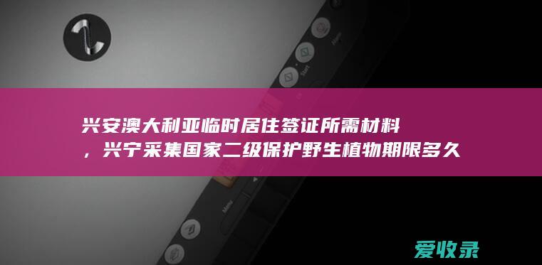 兴安澳大利亚临时居住签证所需材料，兴宁采集国家二级保护野生植物期限多久