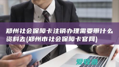 郑州社会保障卡注销办理需要带什么资料去(郑州市社会保障卡官网)