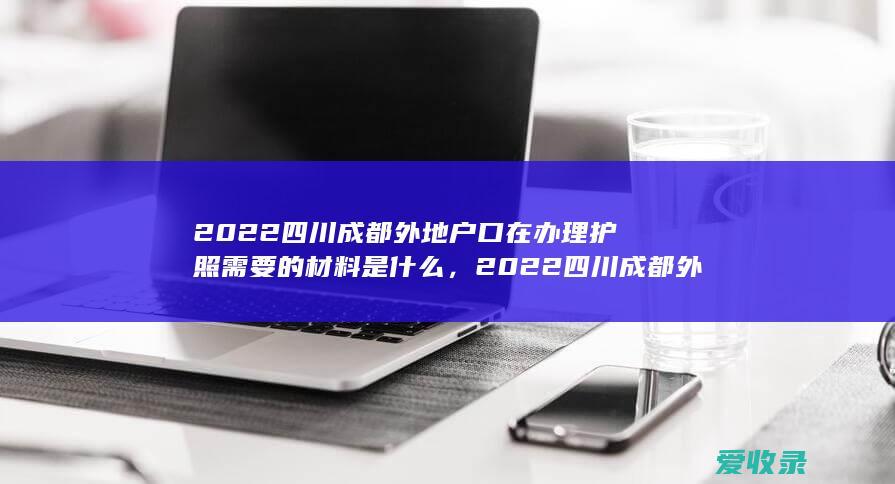 2022四川成都外地户口在办理护照需要的材料是什么，2022四川成都外地户口在办理护照需要满足的证件有哪些