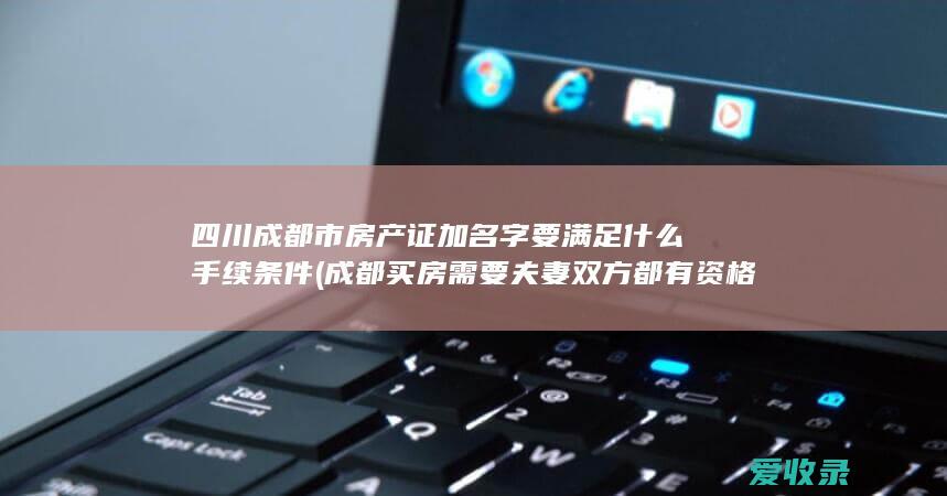 四川成都市房产证加名字要满足什么手续条件(成都买房需要夫妻双方都有资格吗)