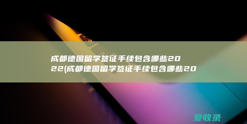 成都德国留学签证手续包含哪些2022(成都德国留学签证手续包含哪些2022年的)