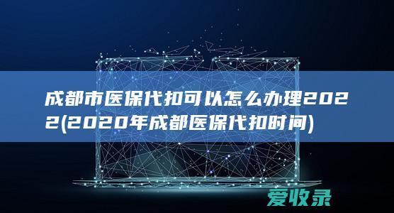 成都市医保代扣可以怎么办理2022(2020年成都医保代扣时间)