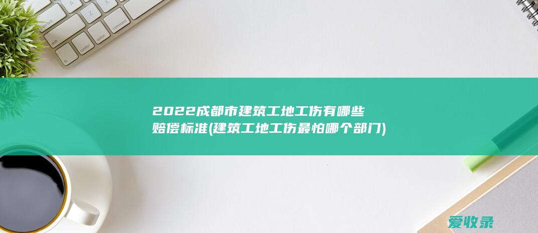 2022成都市建筑工地工伤有哪些赔偿标准(建筑工地工伤最怕哪个部门)