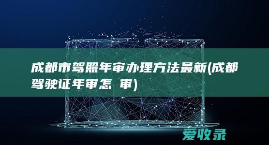 成都市驾照年审办理方法最新(成都驾驶证年审怎麼审)