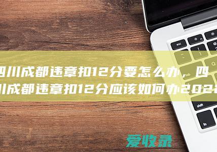 四川成都违章扣12分要怎么办，四川成都违章扣12分应该如何办2022