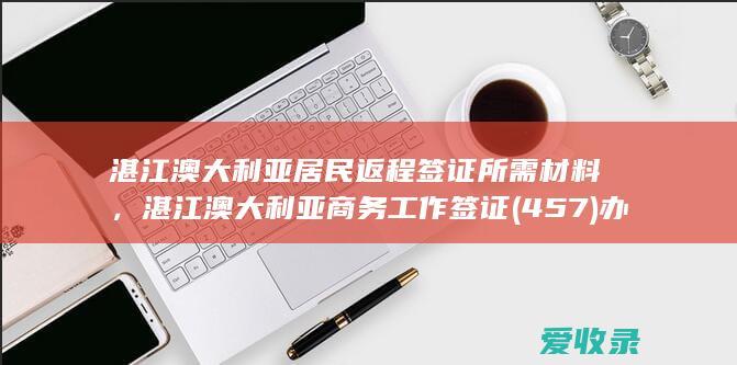 湛江澳大利亚居民返程签证所需材料，湛江澳大利亚商务工作签证(457)办理流程