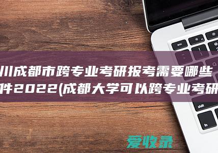 四川成都市跨专业考研报考需要哪些条件2022(成都大学可以跨专业考研吗)