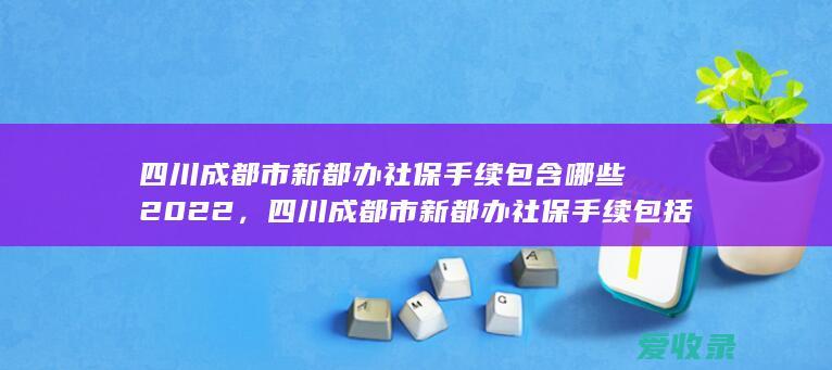 四川成都市新都办社保手续包含哪些2022，四川成都市新都办社保手续包括哪些