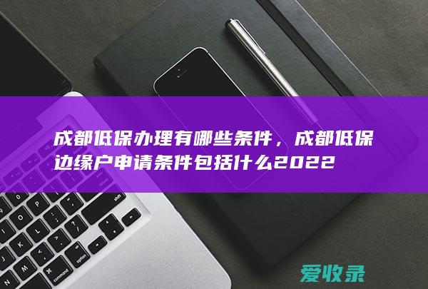 成都低保办理有哪些条件，成都低保边缘户申请条件包括什么2022