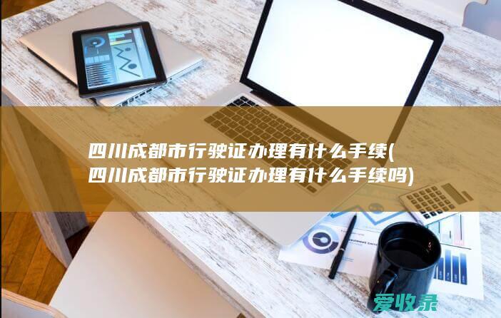 四川成都市行驶证办理有什么手续(四川成都市行驶证办理有什么手续吗)