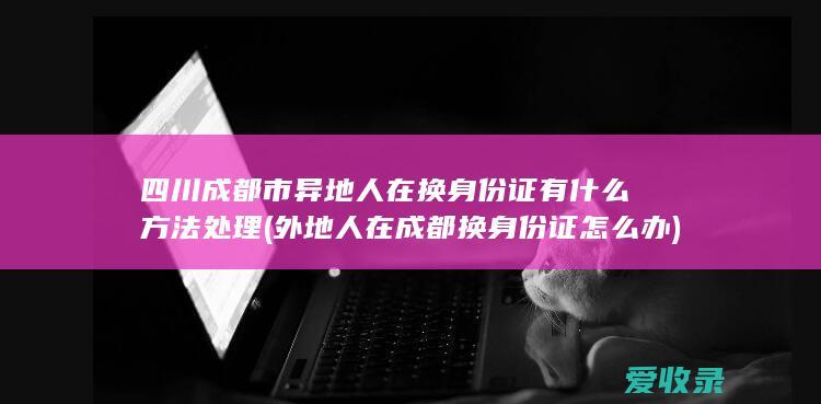 四川成都市异地人在换身份证有什么方法处理(外地人在成都换身份证怎么办)