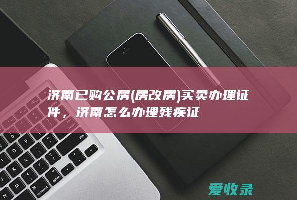 济南已购公房(房改房)买卖办理证件，济南怎么办理残疾证