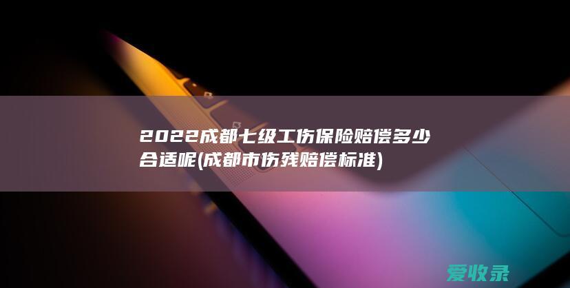 2022成都七级工伤保险赔偿多少合适呢(成都市伤残赔偿标准)