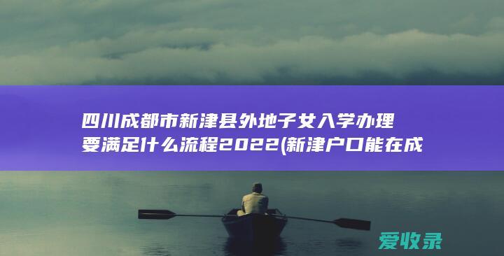 四川成都市新津县外地子女入学办理要满足什么流程2022(新津户口能在成都上小学)