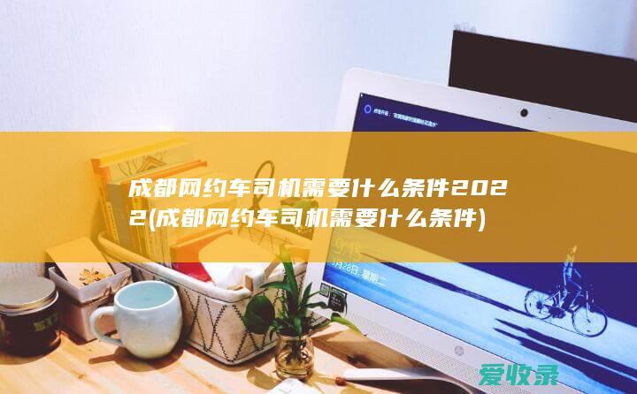 成都网约车司机需要什么条件2022(成都网约车司机需要什么条件)