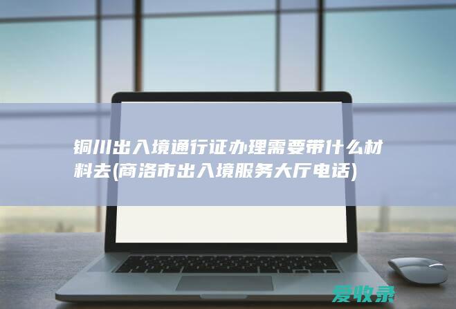 铜川出入境通行证办理需要带什么材料去(商洛市出入境服务大厅电话)