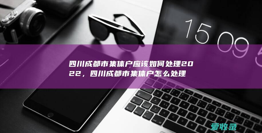 四川成都市集体户应该如何处理2022，四川成都市集体户怎么处理