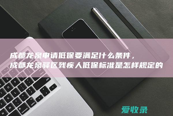 成都龙泉申请低保要满足什么条件，成都龙泉驿区残疾人低保标准是怎样规定的2022