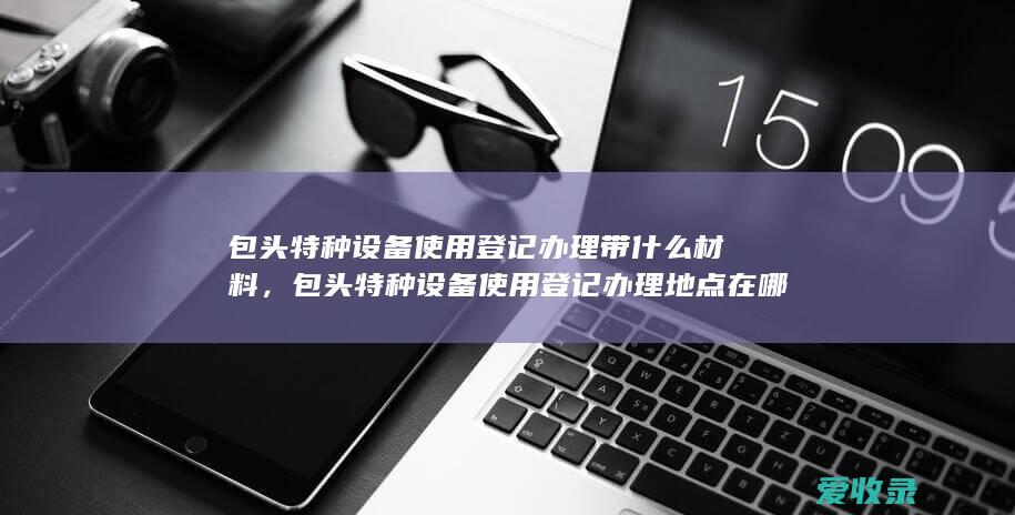 包头特种设备使用登记办理带什么材料，包头特种设备使用登记办理地点在哪