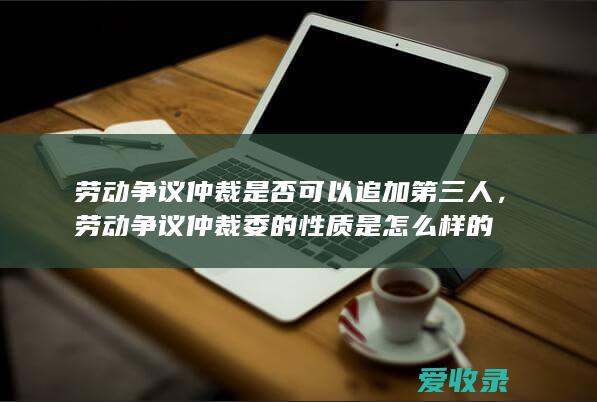 劳动争议仲裁是否可以追加第三人，劳动争议仲裁委的性质是怎么样的