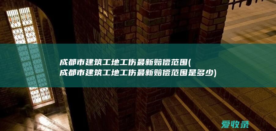 成都市建筑工地工伤最新赔偿范围(成都市建筑工地工伤最新赔偿范围是多少)