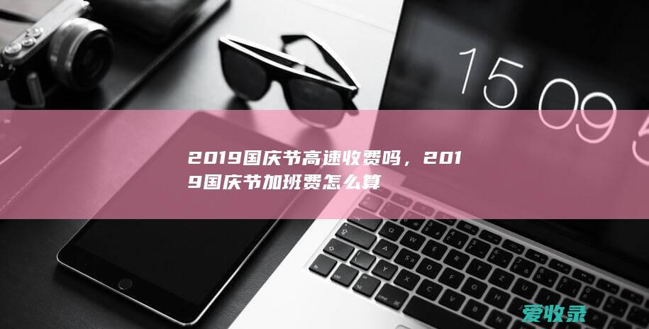 2019国庆节高速收费吗，2019国庆节加班费怎么算