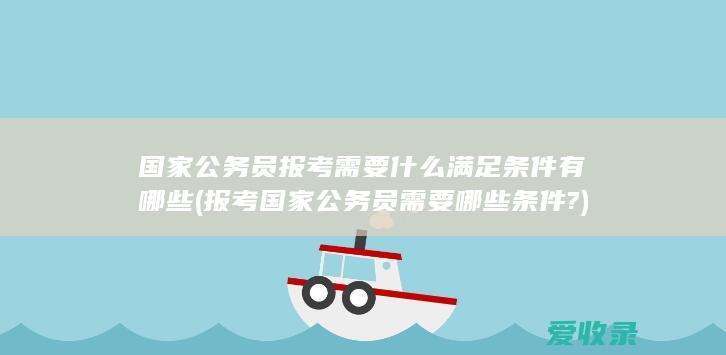 国家公务员报考需要什么满足条件有哪些(报考国家公务员需要哪些条件?)