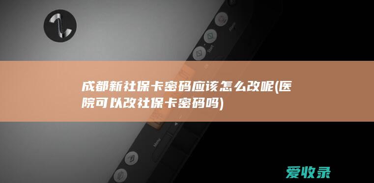 成都新社保卡密码应该怎么改呢(医院可以改社保卡密码吗)