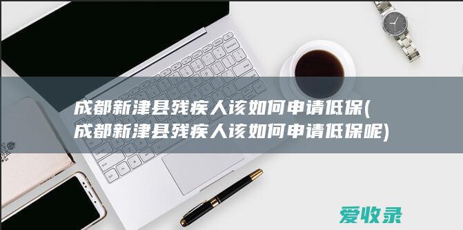 成都新津县残疾人该如何申请低保(成都新津县残疾人该如何申请低保呢)