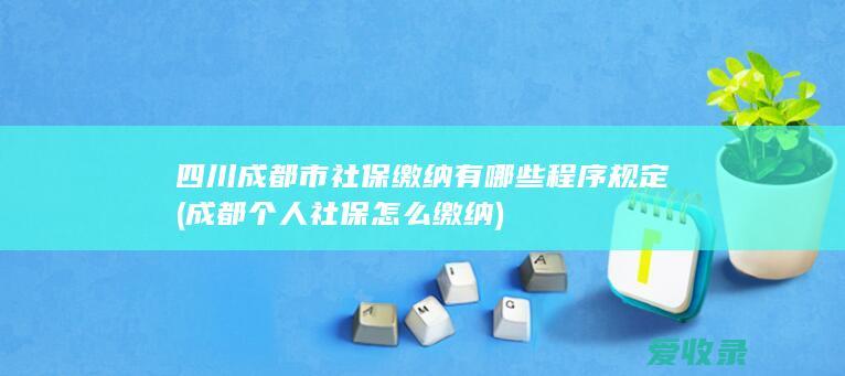 四川成都市社保缴纳有哪些程序规定(成都个人社保怎么缴纳)