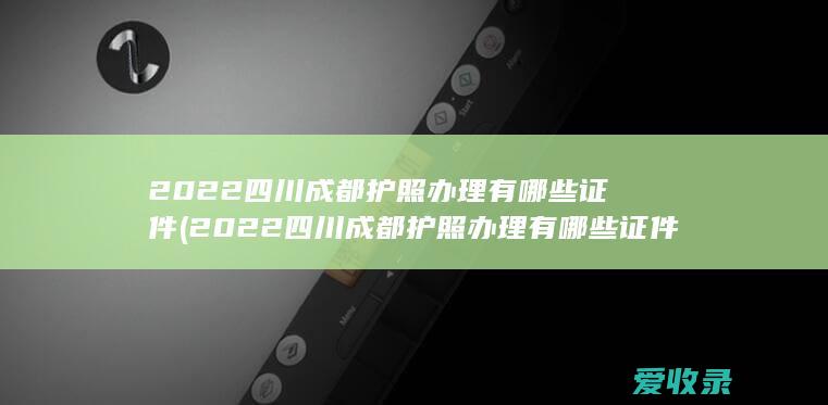 2022四川成都护照办理有哪些证件(2022四川成都护照办理有哪些证件呢)