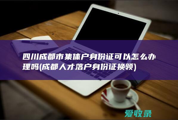 四川成都市集体户身份证可以怎么办理吗(成都人才落户身份证换领)