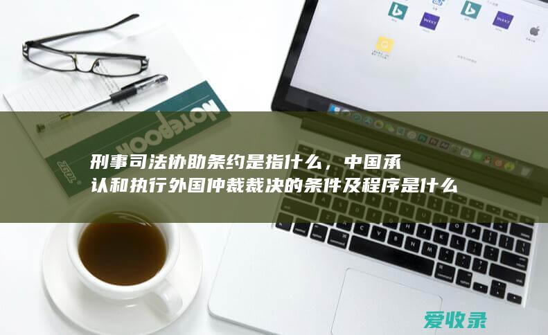 刑事司法协助条约是指什么，中国承认和执行外国仲裁裁决的条件及程序是什么