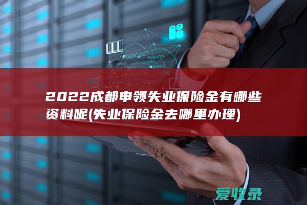 2022成都申领失业保险金有哪些资料呢(失业保险金去哪里办理)