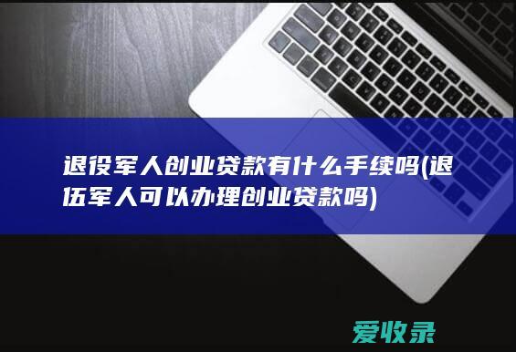 退役军人创业贷款有什么手续吗(退伍军人可以办理创业贷款吗)