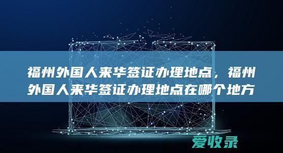 福州外国人来华签证办理地点，福州外国人来华签证办理地点在哪个地方