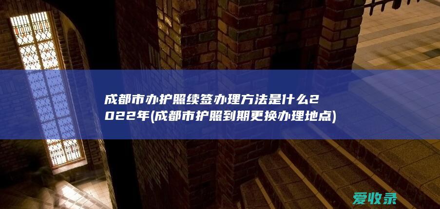 成都市办护照续签办理方法是什么2022年(成都市护照到期更换办理地点)