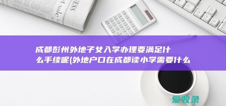 成都彭州外地子女入学办理要满足什么手续呢(外地户口在成都读小学需要什么手续)