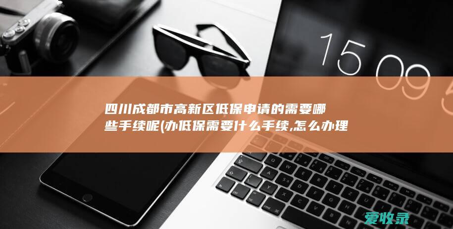 四川成都市高新区低保申请的需要哪些手续呢(办低保需要什么手续,怎么办理)