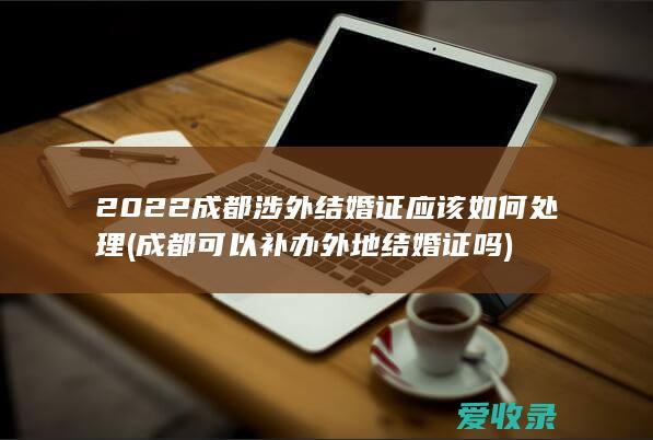 2022成都涉外结婚证应该如何处理(成都可以补办外地结婚证吗)