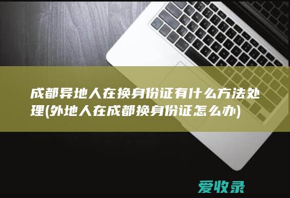 成都异地人在换身份证有什么方法处理(外地人在成都换身份证怎么办)