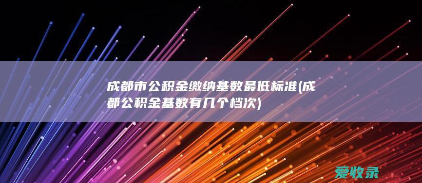 成都市公积金缴纳基数最低标准(成都公积金基数有几个档次)