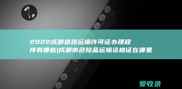 2022成都道路运输许可证办理程序有哪些(成都市危险品运输资格证在哪里办)